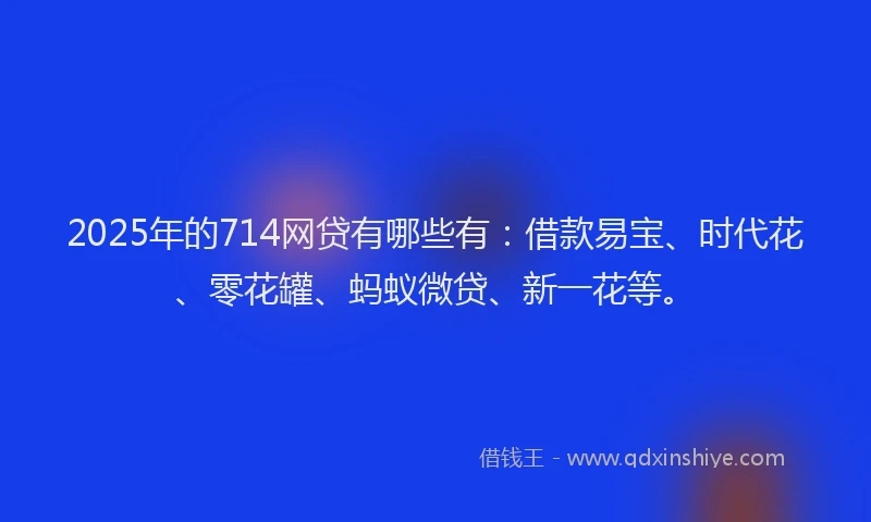 2025年的714网贷有哪些有:借款易宝、时代花、零花罐、蚂蚁微贷、新一花等。