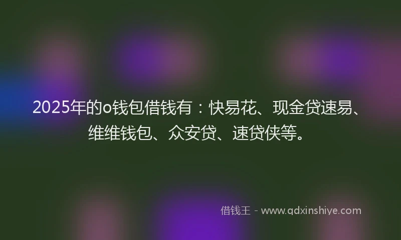 2025年的o钱包借钱有：快易花、现金贷速易、维维钱包、众安贷、速贷侠等。