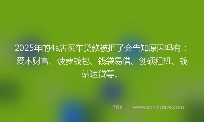 2025年的4s店买车贷款被拒了会告知原因吗有：爱木财富、菠萝钱包、钱袋易借、创硕租机、钱站速贷等。
