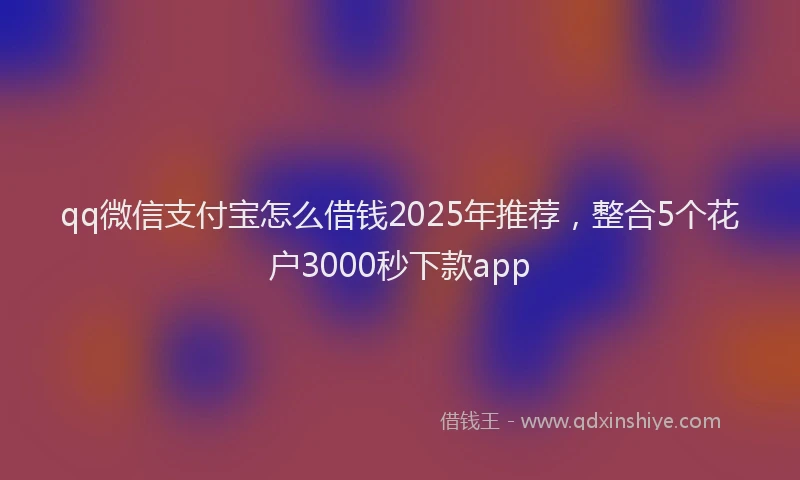 qq微信支付宝怎么借钱2025年推荐，整合5个花户3000秒下款app