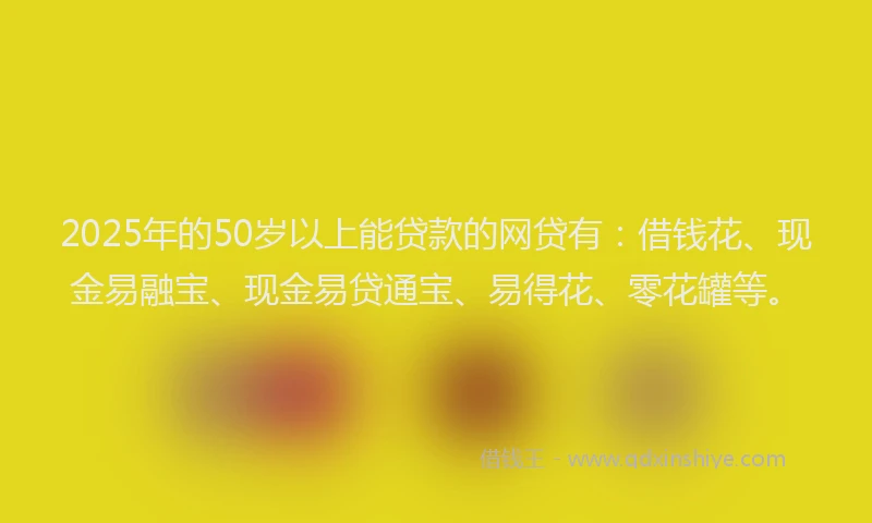 2025年的50岁以上能贷款的网贷有：借钱花、现金易融宝、现金易贷通宝、易得花、零花罐等。