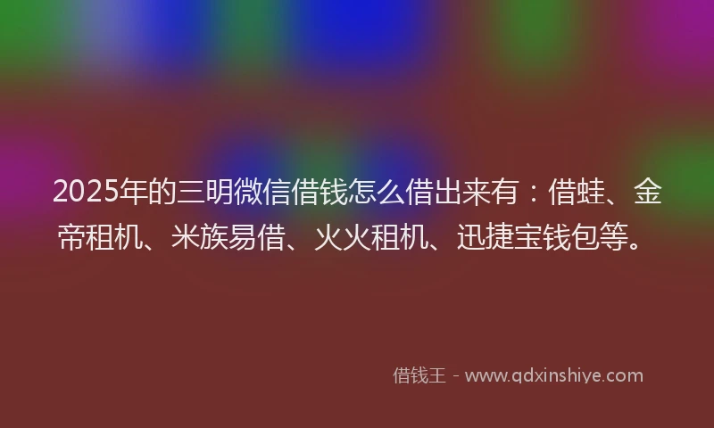 2025年的三明微信借钱怎么借出来有：借蛙、金帝租机、米族易借、火火租机、迅捷宝钱包等。