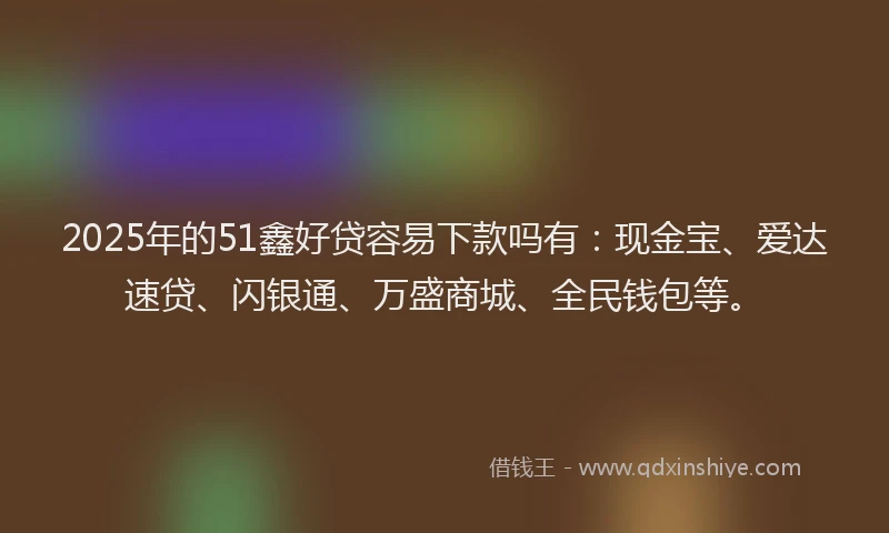 2025年的51鑫好贷容易下款吗有：现金宝、爱达速贷、闪银通、万盛商城、全民钱包等。