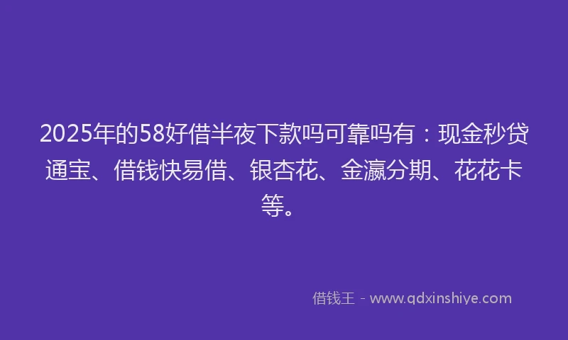 2025年的58好借半夜下款吗可靠吗有：现金秒贷通宝、借钱快易借、银杏花、金瀛分期、花花卡等。