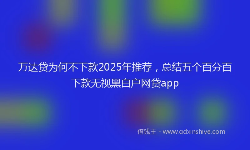 万达贷为何不下款2025年推荐，总结五个百分百下款无视黑白户网贷app