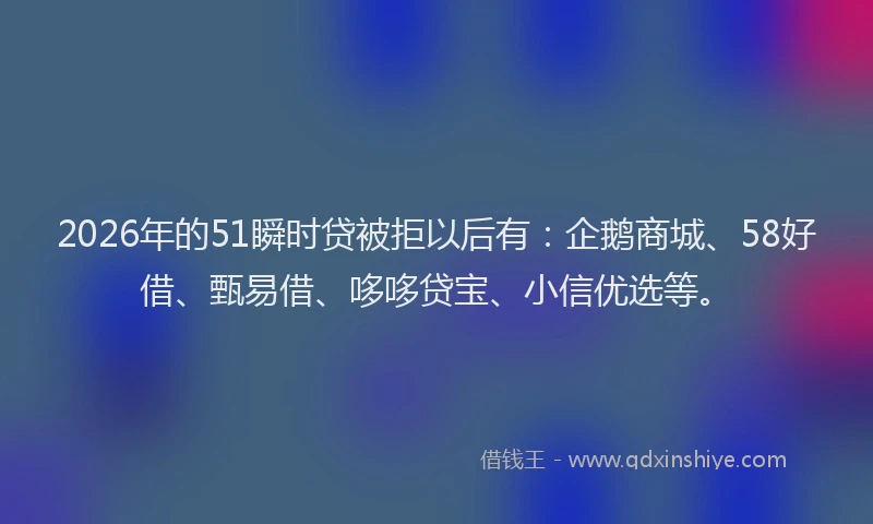 2026年的51瞬时贷被拒以后有：企鹅商城、58好借、甄易借、哆哆贷宝、小信优选等。
