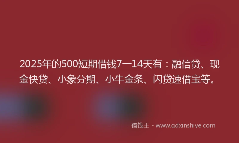 2025年的500短期借钱7一14天有：融信贷、现金快贷、小象分期、小牛金条、闪贷速借宝等。