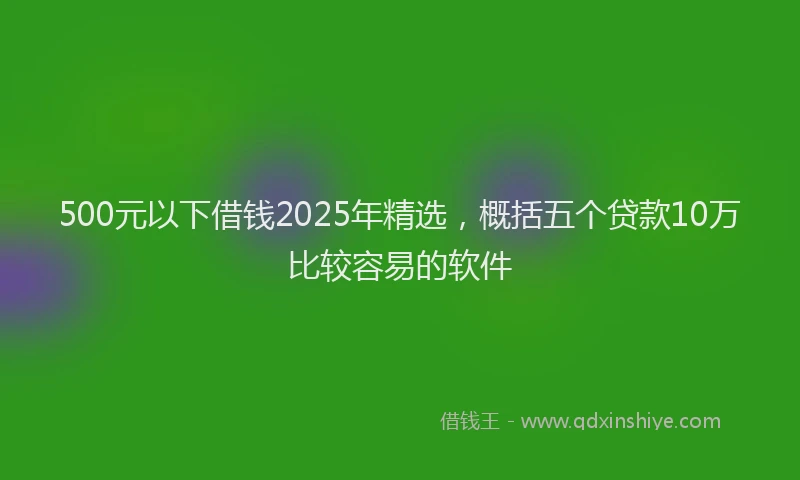 500元以下借钱2025年精选,概括五个贷款10万比较容易的软件