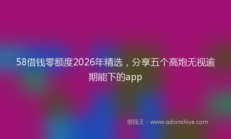 58借钱零额度2026年精选，分享五个高炮无视逾期能下的app