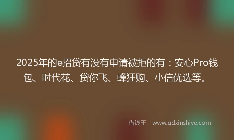 2025年的e招贷有没有申请被拒的有：安心Pro钱包、时代花、贷你飞、蜂狂购、小信优选等。
