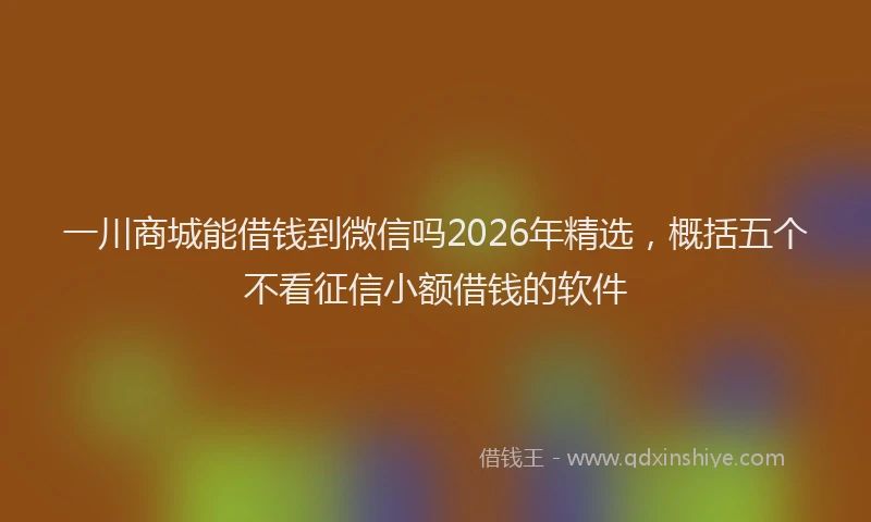 一川商城能借钱到微信吗2026年精选,概括五个不看征信小额借钱的软件