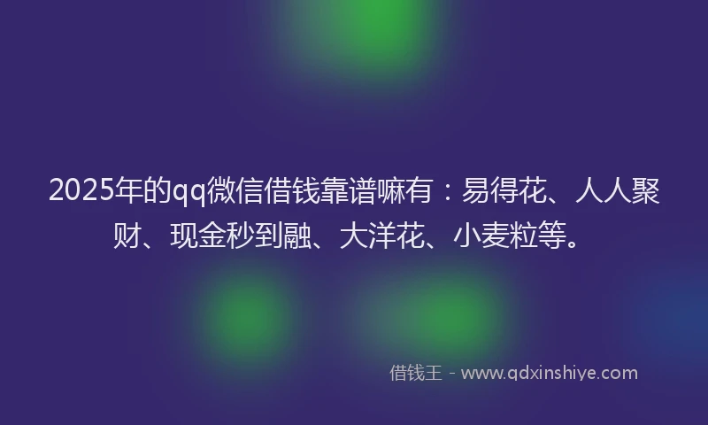 2025年的qq微信借钱靠谱嘛有：易得花、人人聚财、现金秒到融、大洋花、小麦粒等。