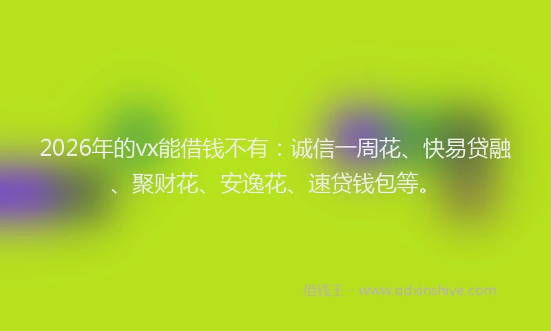 2026年的vx能借钱不有：诚信一周花、快易贷融、聚财花、安逸花、速贷钱包等。