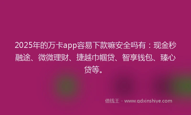 2025年的万卡app容易下款嘛安全吗有：现金秒融途、微微理财、捷越巾帼贷、智享钱包、臻心贷等。