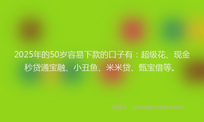 2025年的50岁容易下款的口子有：超级花、现金秒贷通宝融、小丑鱼、米米贷、甄宝借等。