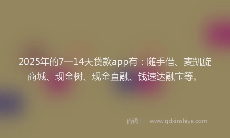 2025年的7一14天贷款app有：随手借、麦凯旋商城、现金树、现金直融、钱速达融宝等。