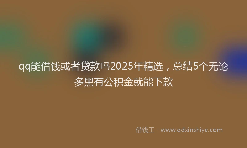 qq能借钱或者贷款吗2025年精选，总结5个无论多黑有公积金就能下款