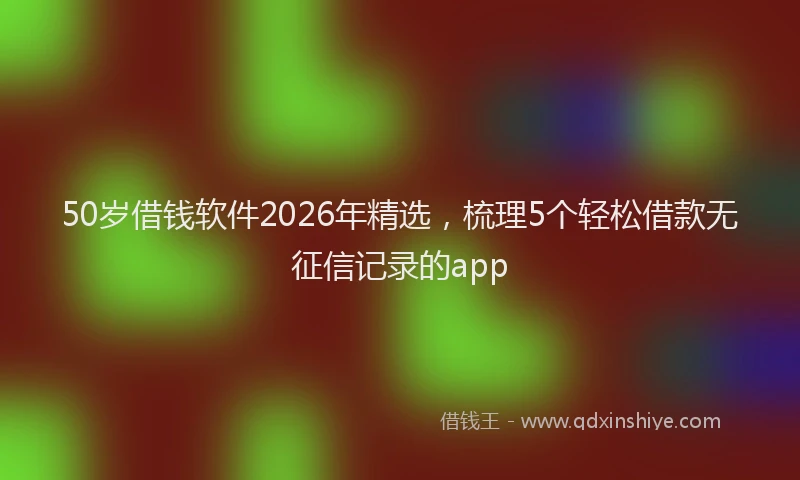 50岁借钱软件2026年精选，梳理5个轻松借款无征信记录的app