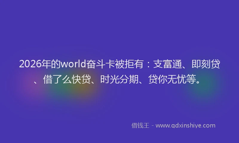 2026年的world奋斗卡被拒有：支富通、即刻贷、借了么快贷、时光分期、贷你无忧等。