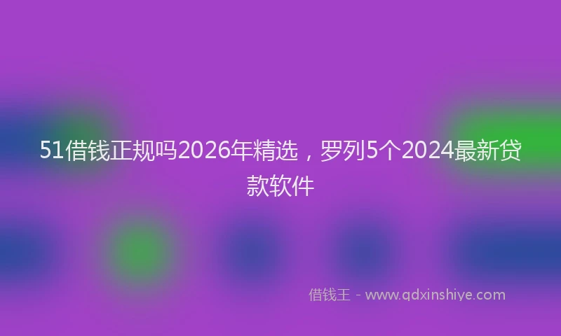 51借钱正规吗2026年精选,罗列5个2024最新贷款软件