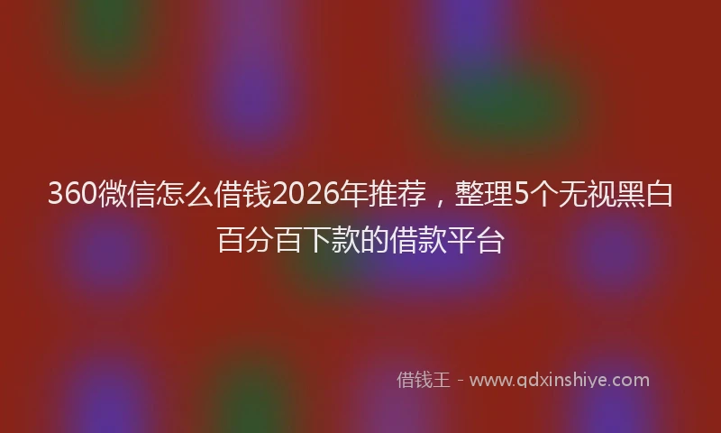360微信怎么借钱2026年推荐，整理5个无视黑白百分百下款的借款平台