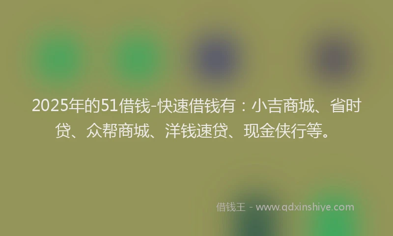 2025年的51借钱-快速借钱有：小吉商城、省时贷、众帮商城、洋钱速贷、现金侠行等。