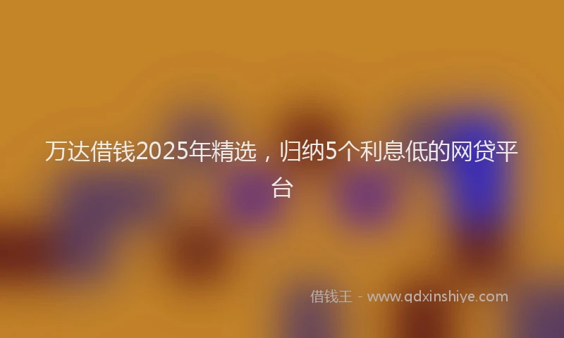 万达借钱2025年精选，归纳5个利息低的网贷平台