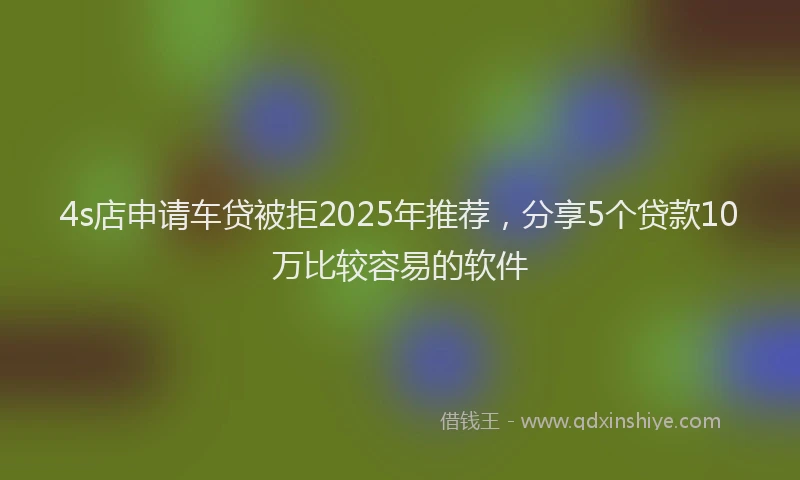 4s店申请车贷被拒2025年推荐，分享5个贷款10万比较容易的软件