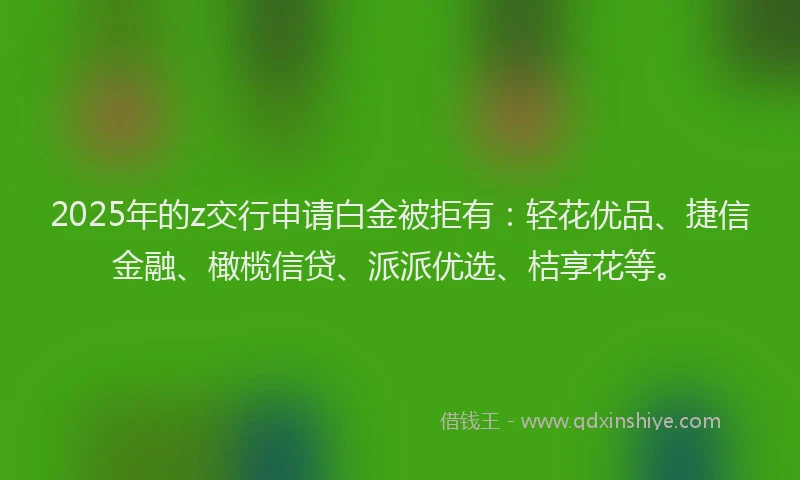 2025年的z交行申请白金被拒有：轻花优品、捷信金融、橄榄信贷、派派优选、桔享花等。