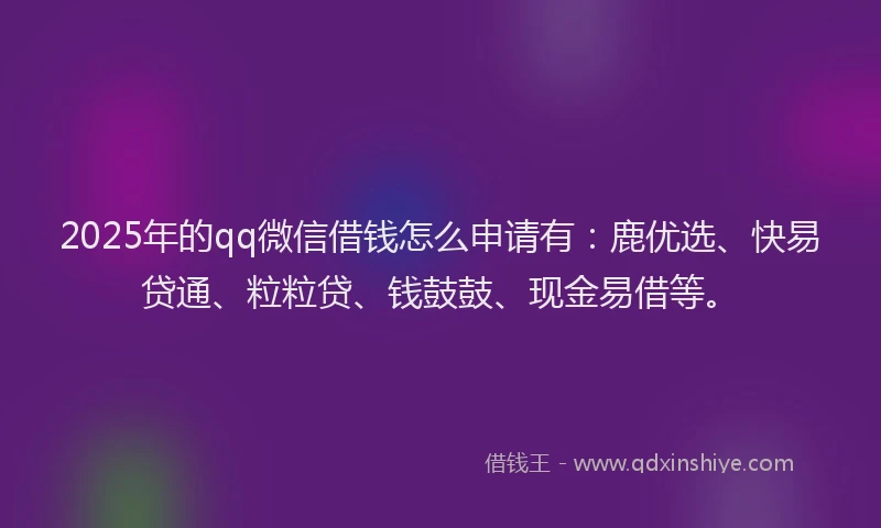 2025年的qq微信借钱怎么申请有：鹿优选、快易贷通、粒粒贷、钱鼓鼓、现金易借等。