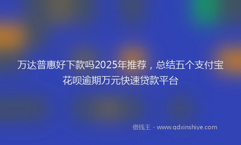 万达普惠好下款吗2025年推荐，总结五个支付宝花呗逾期万元快速贷款平台