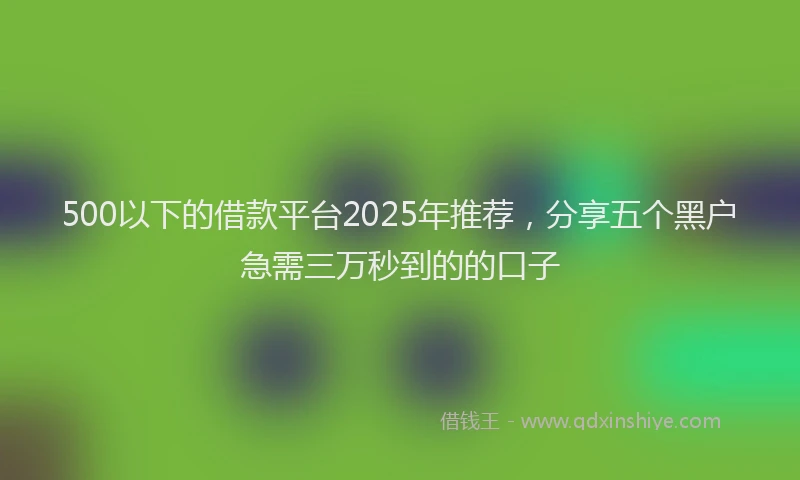 500以下的借款平台2025年推荐，分享五个黑户急需三万秒到的的口子