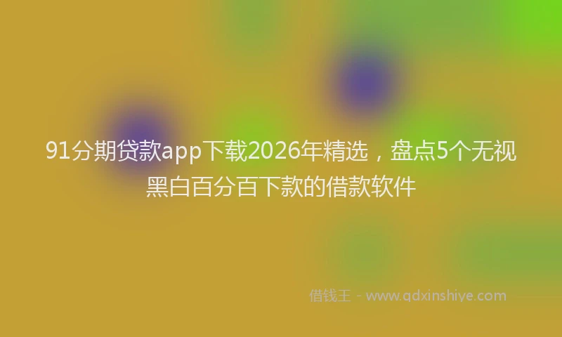 91分期贷款app下载2026年精选，盘点5个无视黑白百分百下款的借款软件