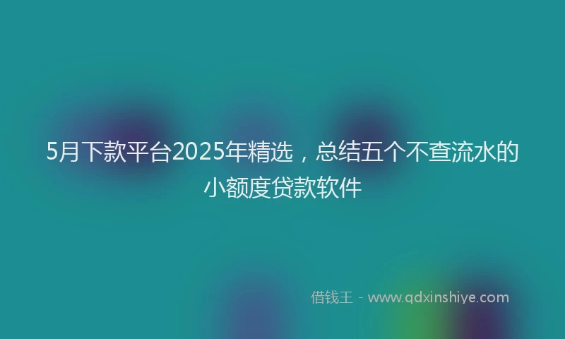 5月下款平台2025年精选，总结五个不查流水的小额度贷款软件