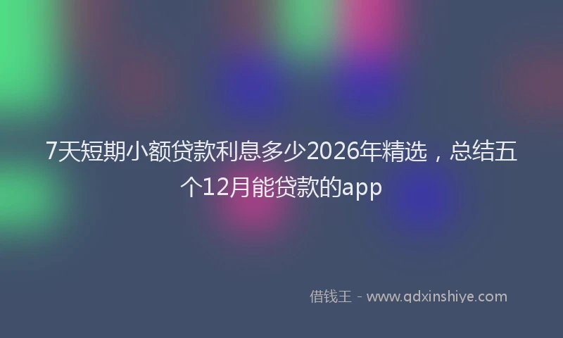 7天短期小额贷款利息多少2026年精选，总结五个12月能贷款的app