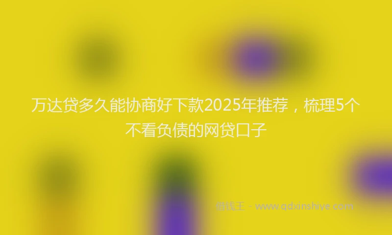 万达贷多久能协商好下款2025年推荐，梳理5个不看负债的网贷口子
