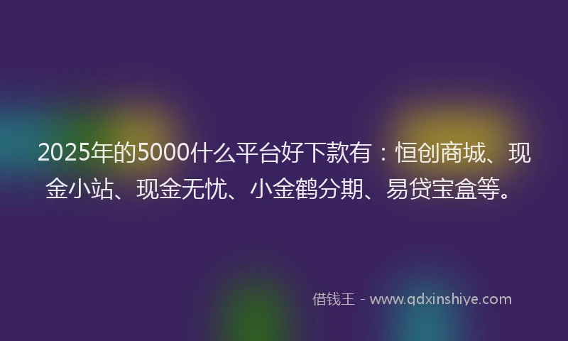 2025年的5000什么平台好下款有：恒创商城、现金小站、现金无忧、小金鹤分期、易贷宝盒等。