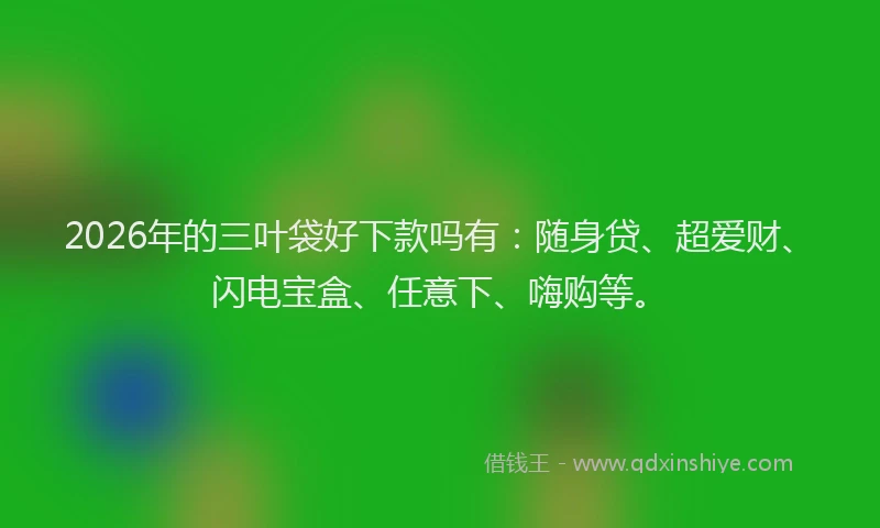 2026年的三叶袋好下款吗有：随身贷、超爱财、闪电宝盒、任意下、嗨购等。