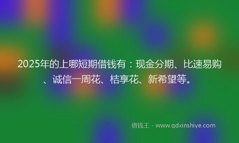 2025年的上哪短期借钱有：现金分期、比速易购、诚信一周花、桔享花、新希望等。