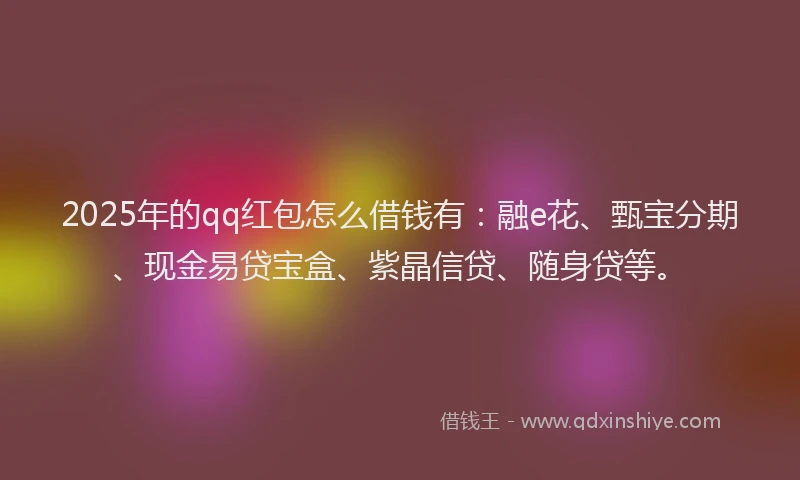 2025年的qq红包怎么借钱有：融e花、甄宝分期、现金易贷宝盒、紫晶信贷、随身贷等。
