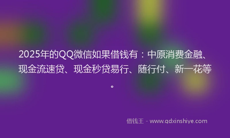 2025年的QQ微信如果借钱有：中原消费金融、现金流速贷、现金秒贷易行、随行付、新一花等。