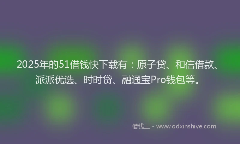 2025年的51借钱快下载有：原子贷、和信借款、派派优选、时时贷、融通宝Pro钱包等。