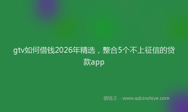 gtv如何借钱2026年精选，整合5个不上征信的贷款app