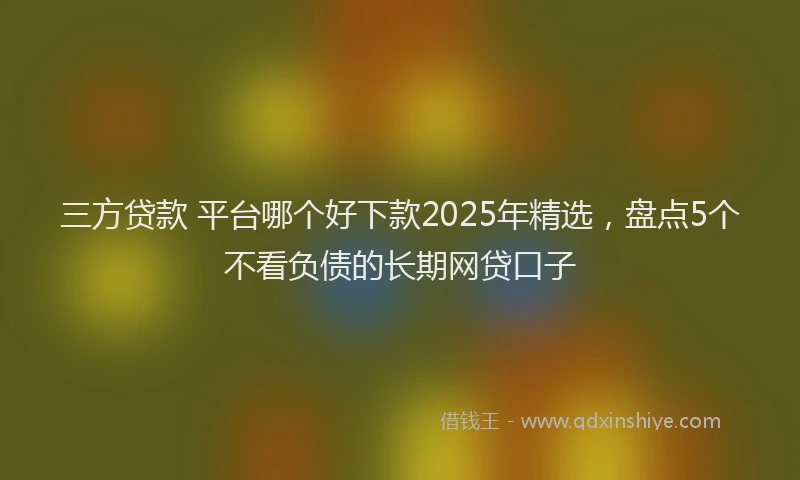 三方贷款 平台哪个好下款2025年精选，盘点5个不看负债的长期网贷口子