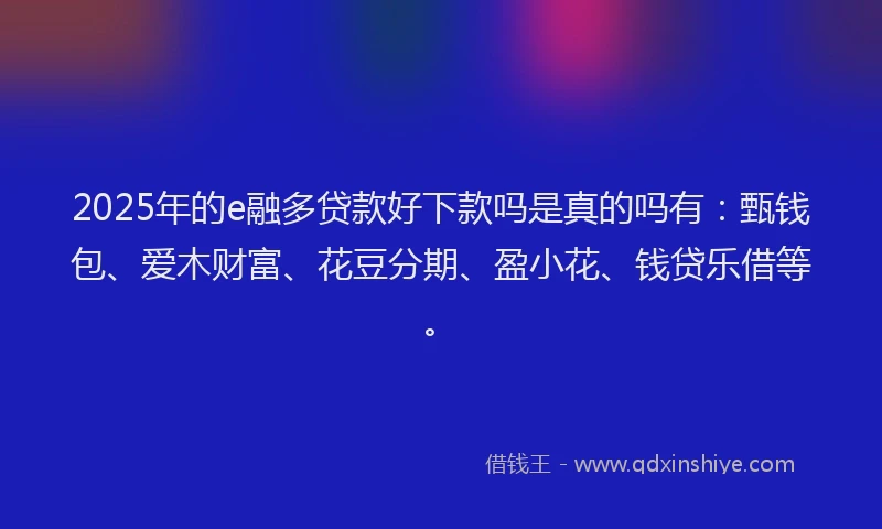 2025年的e融多贷款好下款吗是真的吗有：甄钱包、爱木财富、花豆分期、盈小花、钱贷乐借等。
