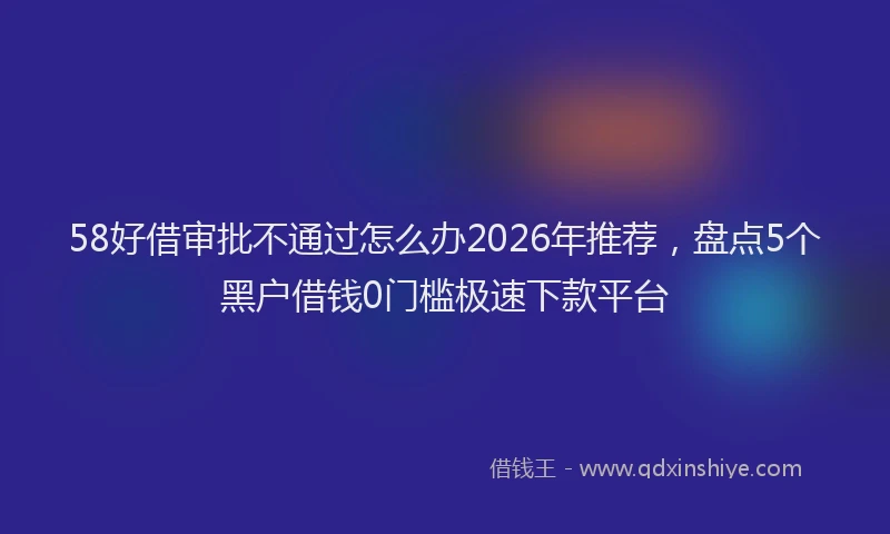 58好借审批不通过怎么办2026年推荐，盘点5个黑户借钱0门槛极速下款平台