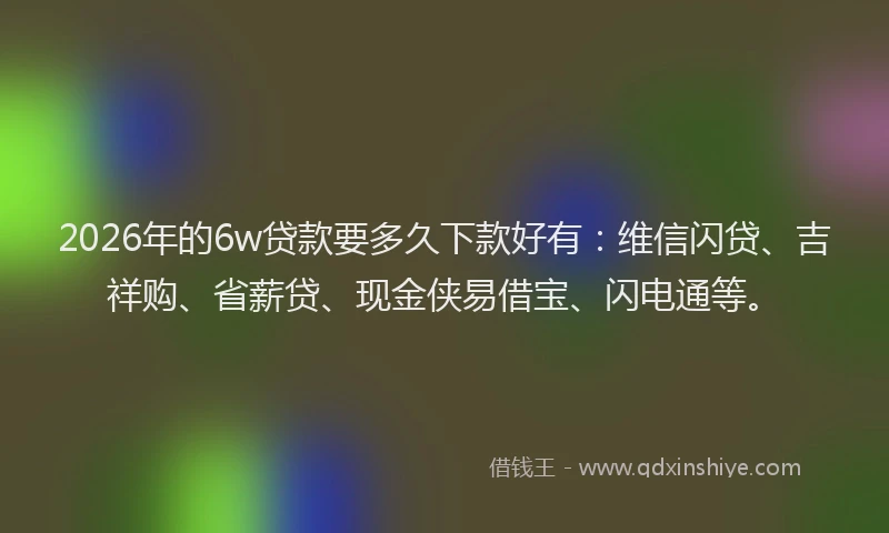 2026年的6w贷款要多久下款好有：维信闪贷、吉祥购、省薪贷、现金侠易借宝、闪电通等。