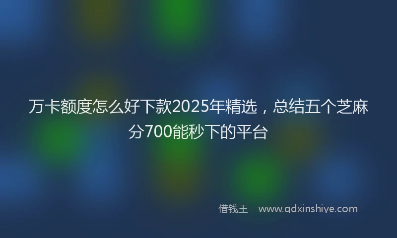 万卡额度怎么好下款2025年精选，总结五个芝麻分700能秒下的平台