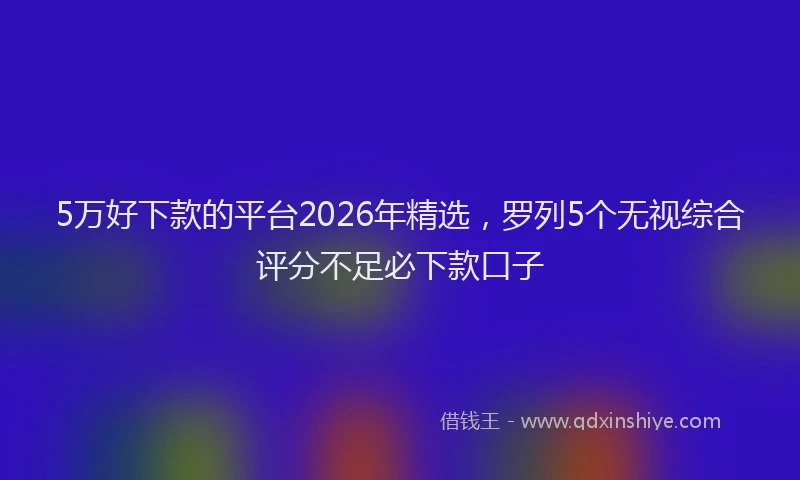 5万好下款的平台2026年精选，罗列5个无视综合评分不足必下款口子