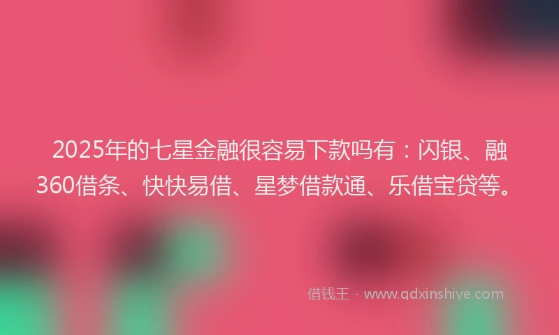 2025年的七星金融很容易下款吗有：闪银、融360借条、快快易借、星梦借款通、乐借宝贷等。
